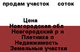 продам участок 12 соток › Цена ­ 600 - Новгородская обл., Новгородский р-н, Плетниха п. Недвижимость » Земельные участки аренда   . Новгородская обл.